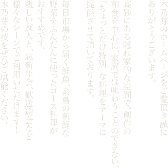 木乃芽のホームページをご覧頂き誠にありがとうございます。高砂にある隠れ家的な空間で、創作の和食を中心に、家庭では味わうことのできない、「ちょっとだけ特別」な料理をテーマに提供させて頂いております。毎日市場から届く鮮魚、糸島の新鮮な野菜をふんだんに使ったコース料理がおすすめです。親しい友人と、忘新年会、歓送迎会など様々なシーンでご利用いただけます！木乃芽の技をぜひご堪能ください。